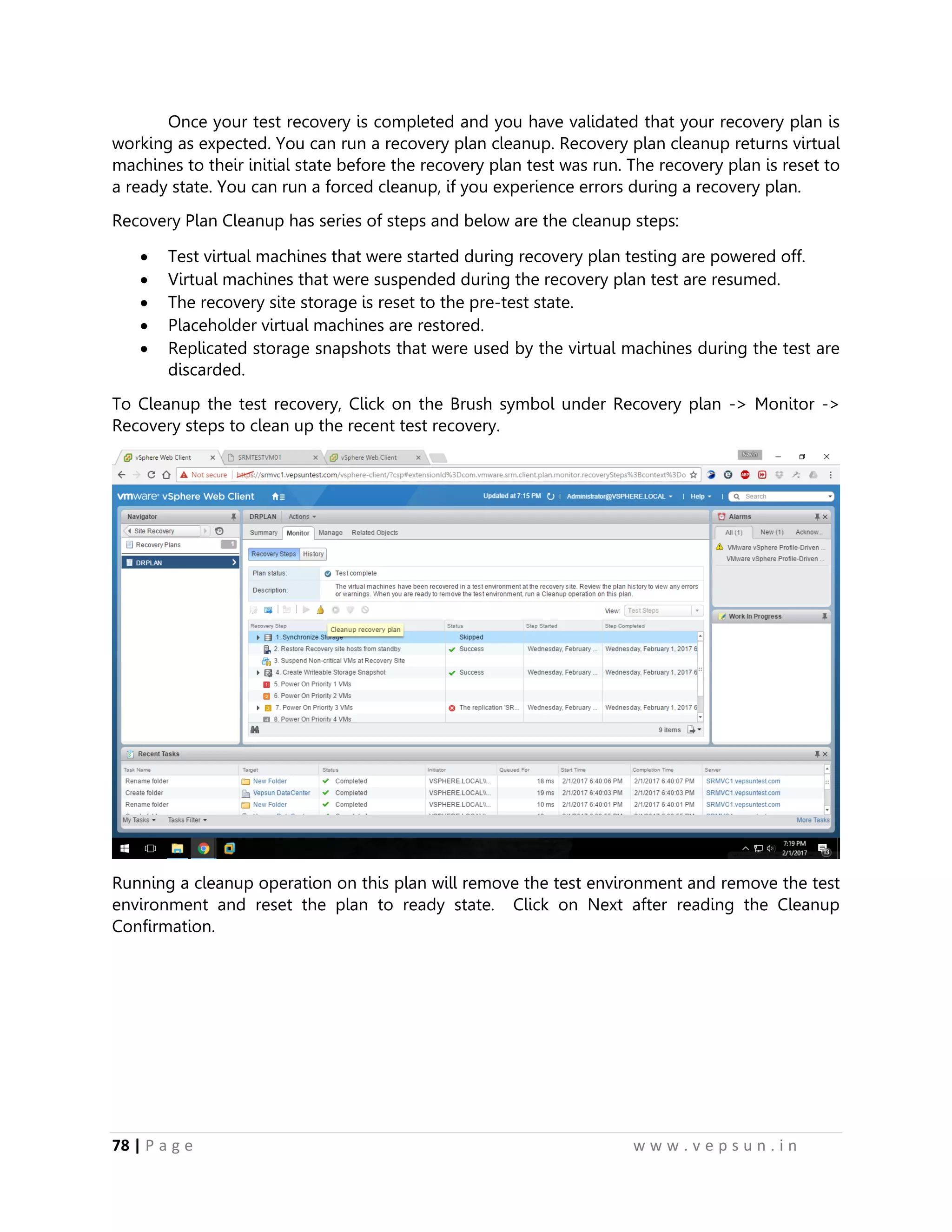 78 | P a g e w w w . v e p s u n . i n
Once your test recovery is completed and you have validated that your recovery plan is
working as expected. You can run a recovery plan cleanup. Recovery plan cleanup returns virtual
machines to their initial state before the recovery plan test was run. The recovery plan is reset to
a ready state. You can run a forced cleanup, if you experience errors during a recovery plan.
Recovery Plan Cleanup has series of steps and below are the cleanup steps:
 Test virtual machines that were started during recovery plan testing are powered off.
 Virtual machines that were suspended during the recovery plan test are resumed.
 The recovery site storage is reset to the pre-test state.
 Placeholder virtual machines are restored.
 Replicated storage snapshots that were used by the virtual machines during the test are
discarded.
To Cleanup the test recovery, Click on the Brush symbol under Recovery plan -> Monitor ->
Recovery steps to clean up the recent test recovery.
Running a cleanup operation on this plan will remove the test environment and remove the test
environment and reset the plan to ready state. Click on Next after reading the Cleanup
Confirmation.
 