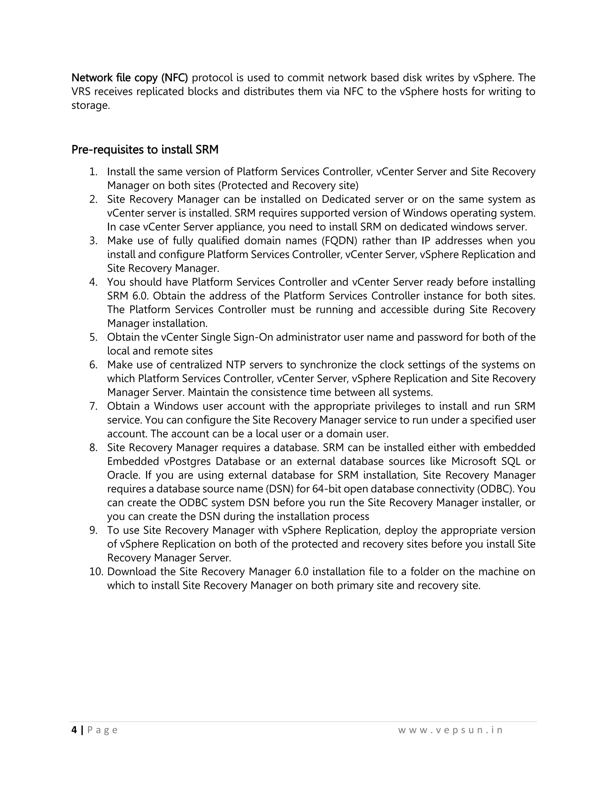 4 | P a g e w w w . v e p s u n . i n
Network file copy (NFC) protocol is used to commit network based disk writes by vSphere. The
VRS receives replicated blocks and distributes them via NFC to the vSphere hosts for writing to
storage.
Pre-requisites to install SRM
1. Install the same version of Platform Services Controller, vCenter Server and Site Recovery
Manager on both sites (Protected and Recovery site)
2. Site Recovery Manager can be installed on Dedicated server or on the same system as
vCenter server is installed. SRM requires supported version of Windows operating system.
In case vCenter Server appliance, you need to install SRM on dedicated windows server.
3. Make use of fully qualified domain names (FQDN) rather than IP addresses when you
install and configure Platform Services Controller, vCenter Server, vSphere Replication and
Site Recovery Manager.
4. You should have Platform Services Controller and vCenter Server ready before installing
SRM 6.0. Obtain the address of the Platform Services Controller instance for both sites.
The Platform Services Controller must be running and accessible during Site Recovery
Manager installation.
5. Obtain the vCenter Single Sign-On administrator user name and password for both of the
local and remote sites
6. Make use of centralized NTP servers to synchronize the clock settings of the systems on
which Platform Services Controller, vCenter Server, vSphere Replication and Site Recovery
Manager Server. Maintain the consistence time between all systems.
7. Obtain a Windows user account with the appropriate privileges to install and run SRM
service. You can configure the Site Recovery Manager service to run under a specified user
account. The account can be a local user or a domain user.
8. Site Recovery Manager requires a database. SRM can be installed either with embedded
Embedded vPostgres Database or an external database sources like Microsoft SQL or
Oracle. If you are using external database for SRM installation, Site Recovery Manager
requires a database source name (DSN) for 64-bit open database connectivity (ODBC). You
can create the ODBC system DSN before you run the Site Recovery Manager installer, or
you can create the DSN during the installation process
9. To use Site Recovery Manager with vSphere Replication, deploy the appropriate version
of vSphere Replication on both of the protected and recovery sites before you install Site
Recovery Manager Server.
10. Download the Site Recovery Manager 6.0 installation file to a folder on the machine on
which to install Site Recovery Manager on both primary site and recovery site.
 