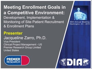 Meeting Enrollment Goals in
a Competitive Environment:
Development, Implementation &
Monitoring of Site Patient Recruitment
& Enrollment Plans

Presenter
Jacqueline Zarro, Ph.D.
Vice President
Clinical Project Management - US
Premier Research Group Limited
United States
 