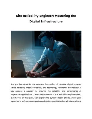 Site Reliability Engineer: Mastering the
Digital Infrastructure
Are you fascinated by the seamless functioning of complex digital systems,
where reliability meets scalability, and technology transforms businesses? If
you possess a passion for ensuring the reliability and performance of
large-scale applications, a rewarding career as a Site Reliability Engineer (SRE)
awaits you. In this guide, we'll explore the dynamic realm of SRE, where your
expertise in software engineering and system administration will play a pivotal
 