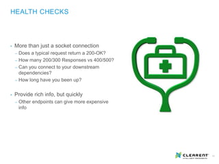 11
• More than just a socket connection
‒ Does a typical request return a 200-OK?
‒ How many 200/300 Responses vs 400/500?
‒ Can you connect to your downstream
dependencies?
‒ How long have you been up?
• Provide rich info, but quickly
‒ Other endpoints can give more expensive
info
HEALTH CHECKS
 