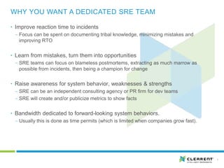 7
• Improve reaction time to incidents
‒ Focus can be spent on documenting tribal knowledge, minimizing mistakes and
improving RTO
• Learn from mistakes, turn them into opportunities
‒ SRE teams can focus on blameless postmortems, extracting as much marrow as
possible from incidents, then being a champion for change
• Raise awareness for system behavior, weaknesses & strengths
‒ SRE can be an independent consulting agency or PR firm for dev teams
‒ SRE will create and/or publicize metrics to show facts
• Bandwidth dedicated to forward-looking system behaviors.
‒ Usually this is done as time permits (which is limited when companies grow fast).
WHY YOU WANT A DEDICATED SRE TEAM
 