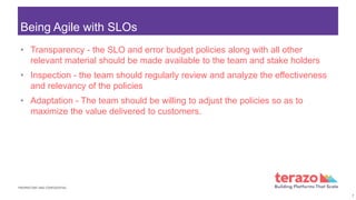 PROPRIETARY AND CONFIDENTIAL
Being Agile with SLOs
• Transparency - the SLO and error budget policies along with all other
relevant material should be made available to the team and stake holders
• Inspection - the team should regularly review and analyze the effectiveness
and relevancy of the policies
• Adaptation - The team should be willing to adjust the policies so as to
maximize the value delivered to customers.
7
 