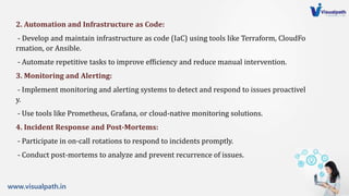 www.visualpath.in
2. Automation and Infrastructure as Code:
- Develop and maintain infrastructure as code (IaC) using tools like Terraform, CloudFo
rmation, or Ansible.
- Automate repetitive tasks to improve efficiency and reduce manual intervention.
3. Monitoring and Alerting:
- Implement monitoring and alerting systems to detect and respond to issues proactivel
y.
- Use tools like Prometheus, Grafana, or cloud-native monitoring solutions.
4. Incident Response and Post-Mortems:
- Participate in on-call rotations to respond to incidents promptly.
- Conduct post-mortems to analyze and prevent recurrence of issues.
 