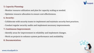 www.visualpath.in
5. Capacity Planning:
- Monitor resource utilization and plan for capacity scaling as needed.
- Optimize resource allocation to ensure cost-effectiveness.
6. Security:
- Collaborate with security teams to implement and maintain security best practices.
- Conduct regular security audits and implement necessary improvements.
7. Continuous Improvement:
- Identify areas for improvement in reliability and implement changes.
- Work on projects to enhance system performance and availability.
8. Documentation:
 