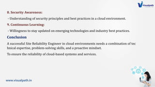 www.visualpath.in
8. Security Awareness:
- Understanding of security principles and best practices in a cloud environment.
9. Continuous Learning:
- Willingness to stay updated on emerging technologies and industry best practices.
Conclusion
A successful Site Reliability Engineer in cloud environments needs a combination of tec
hnical expertise, problem-solving skills, and a proactive mindset.
To ensure the reliability of cloud-based systems and services.
 