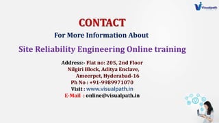 CONTACT
Address:- Flat no: 205, 2nd Floor
Nilgiri Block, Aditya Enclave,
Ameerpet, Hyderabad-16
Ph No : +91-9989971070
Visit : www.visualpath.in
E-Mail : online@visualpath.in
Site Reliability Engineering Online training
For More Information About
 