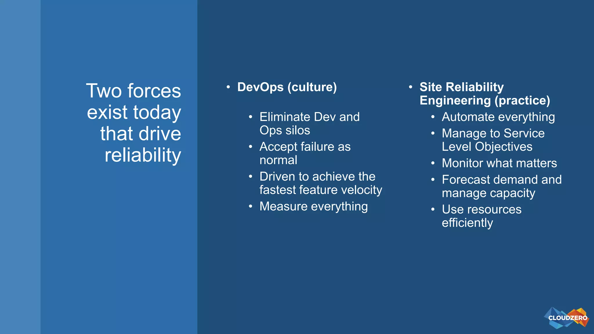 Two forces
exist today
that drive
reliability
• DevOps (culture)
• Eliminate Dev and
Ops silos
• Accept failure as
normal
• Driven to achieve the
fastest feature velocity
• Measure everything
• Site Reliability
Engineering (practice)
• Automate everything
• Manage to Service
Level Objectives
• Monitor what matters
• Forecast demand and
manage capacity
• Use resources
efficiently
 