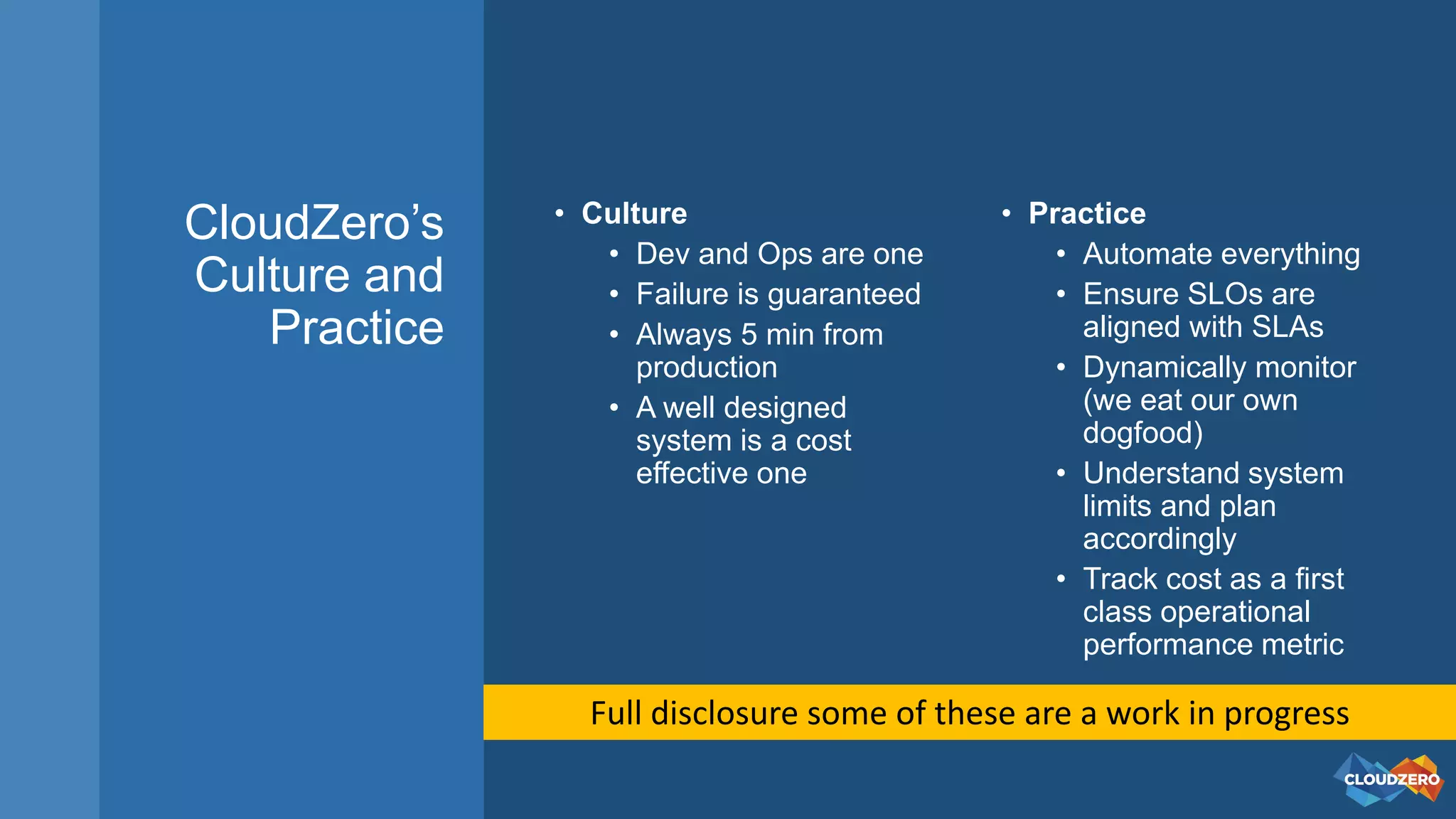 CloudZero’s
Culture and
Practice
• Culture
• Dev and Ops are one
• Failure is guaranteed
• Always 5 min from
production
• A well designed
system is a cost
effective one
• Practice
• Automate everything
• Ensure SLOs are
aligned with SLAs
• Dynamically monitor
(we eat our own
dogfood)
• Understand system
limits and plan
accordingly
• Track cost as a first
class operational
performance metric
Full disclosure some of these are a work in progress
 