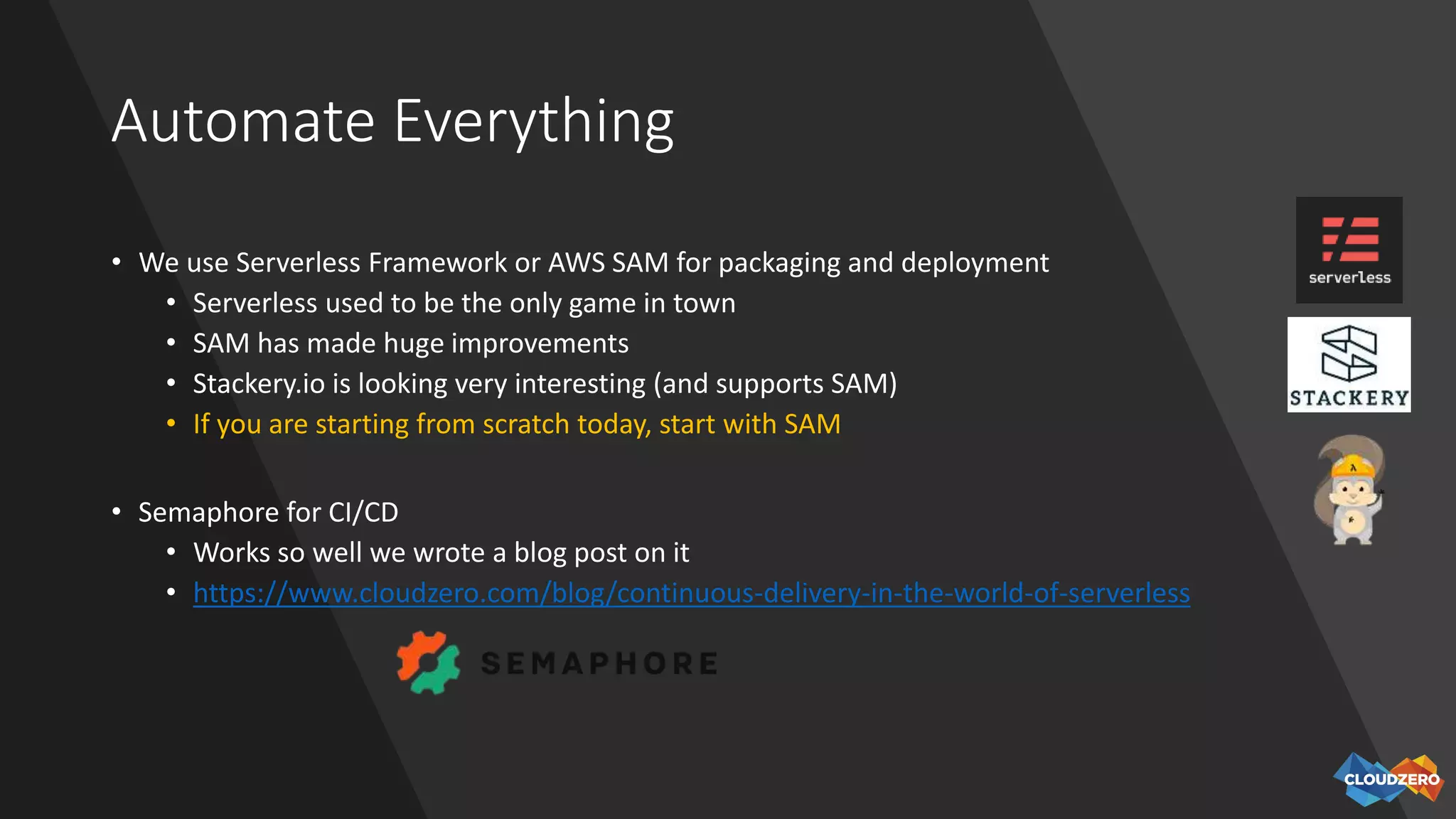 Automate Everything
• We use Serverless Framework or AWS SAM for packaging and deployment
• Serverless used to be the only game in town
• SAM has made huge improvements
• Stackery.io is looking very interesting (and supports SAM)
• If you are starting from scratch today, start with SAM
• Semaphore for CI/CD
• Works so well we wrote a blog post on it
• https://www.cloudzero.com/blog/continuous-delivery-in-the-world-of-serverless
 