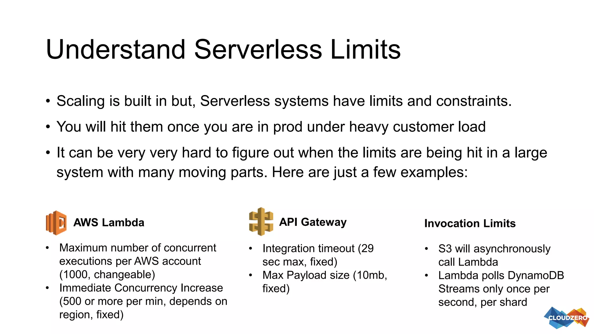 Understand Serverless Limits
• Scaling is built in but, Serverless systems have limits and constraints.
• You will hit them once you are in prod under heavy customer load
• It can be very very hard to figure out when the limits are being hit in a large
system with many moving parts. Here are just a few examples:
• Maximum number of concurrent
executions per AWS account
(1000, changeable)
• Immediate Concurrency Increase
(500 or more per min, depends on
region, fixed)
AWS Lambda API Gateway
• Integration timeout (29
sec max, fixed)
• Max Payload size (10mb,
fixed)
• S3 will asynchronously
call Lambda
• Lambda polls DynamoDB
Streams only once per
second, per shard
Invocation Limits
 