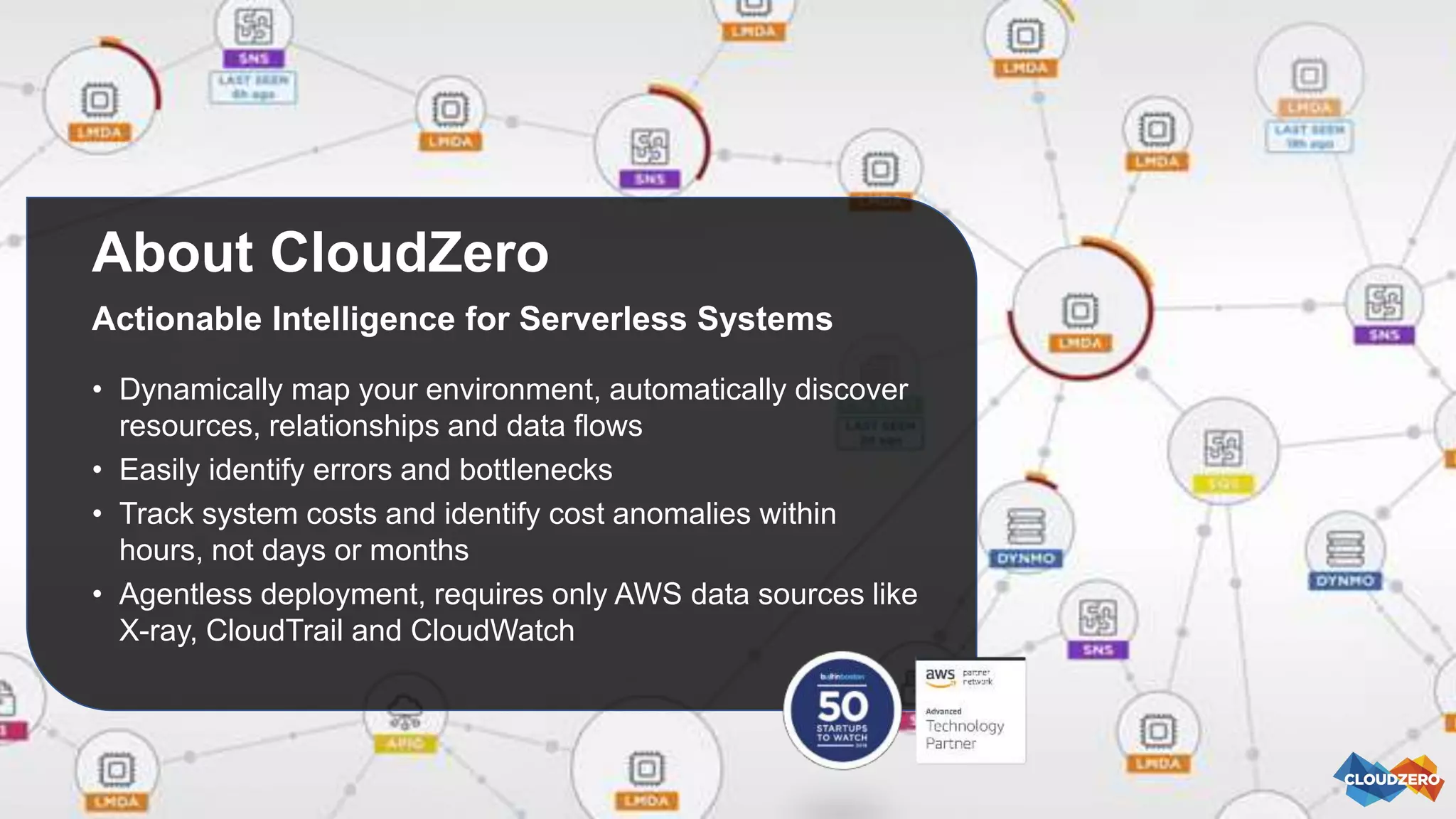 About CloudZero
Actionable Intelligence for Serverless Systems
• Dynamically map your environment, automatically discover
resources, relationships and data flows
• Easily identify errors and bottlenecks
• Track system costs and identify cost anomalies within
hours, not days or months
• Agentless deployment, requires only AWS data sources like
X-ray, CloudTrail and CloudWatch
 