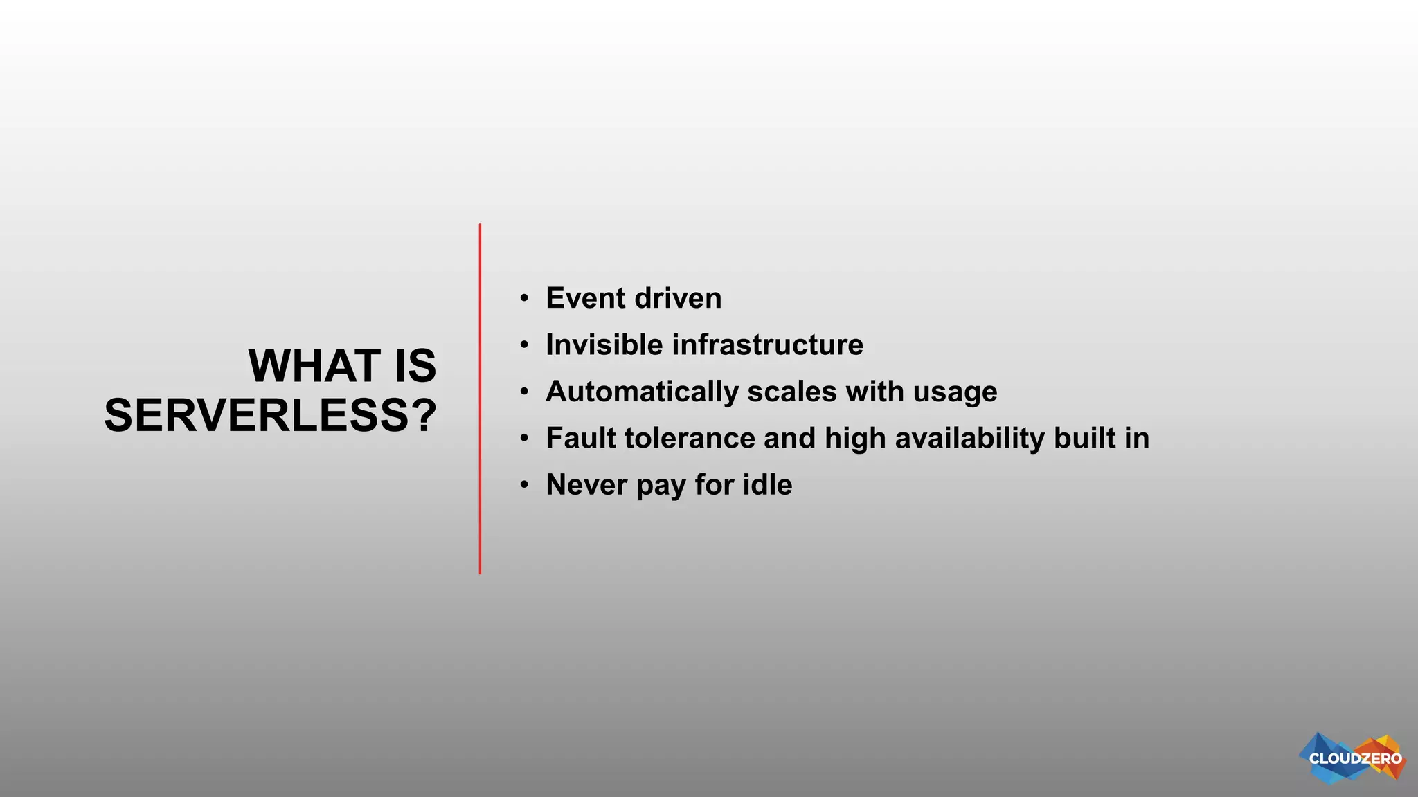 WHAT IS
SERVERLESS?
• Event driven
• Invisible infrastructure
• Automatically scales with usage
• Fault tolerance and high availability built in
• Never pay for idle
 