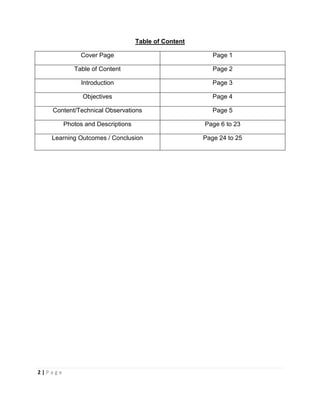 2 | P a g e
Table of Content
Cover Page Page 1
Table of Content Page 2
Introduction Page 3
Objectives Page 4
Content/Technical Observations Page 5
Photos and Descriptions Page 6 to 23
Learning Outcomes / Conclusion Page 24 to 25
 