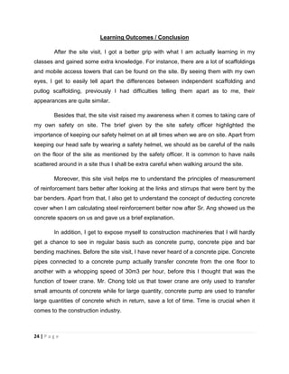 24 | P a g e
Learning Outcomes / Conclusion
After the site visit, I got a better grip with what I am actually learning in my
classes and gained some extra knowledge. For instance, there are a lot of scaffoldings
and mobile access towers that can be found on the site. By seeing them with my own
eyes, I get to easily tell apart the differences between independent scaffolding and
putlog scaffolding, previously I had difficulties telling them apart as to me, their
appearances are quite similar.
Besides that, the site visit raised my awareness when it comes to taking care of
my own safety on site. The brief given by the site safety officer highlighted the
importance of keeping our safety helmet on at all times when we are on site. Apart from
keeping our head safe by wearing a safety helmet, we should as be careful of the nails
on the floor of the site as mentioned by the safety officer. It is common to have nails
scattered around in a site thus I shall be extra careful when walking around the site.
Moreover, this site visit helps me to understand the principles of measurement
of reinforcement bars better after looking at the links and stirrups that were bent by the
bar benders. Apart from that, I also get to understand the concept of deducting concrete
cover when I am calculating steel reinforcement better now after Sr. Ang showed us the
concrete spacers on us and gave us a brief explanation.
In addition, I get to expose myself to construction machineries that I will hardly
get a chance to see in regular basis such as concrete pump, concrete pipe and bar
bending machines. Before the site visit, I have never heard of a concrete pipe. Concrete
pipes connected to a concrete pump actually transfer concrete from the one floor to
another with a whopping speed of 30m3 per hour, before this I thought that was the
function of tower crane. Mr. Chong told us that tower crane are only used to transfer
small amounts of concrete while for large quantity, concrete pump are used to transfer
large quantities of concrete which in return, save a lot of time. Time is crucial when it
comes to the construction industry.
 
