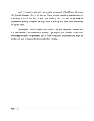 25 | P a g e
Lastly, through this site visit, I get to get a sneak peak of the life and job scoop
of a Quantity Surveyor. During the site, Mr. Chong actually brought us to walk down the
scaffolding from the fifth floor. It was quite terrifying. Mr. John told us we work as
professional quantity surveyors, we might have to walk up and down these scaffolding
on regular basis.
To conclude, I find this site visit very useful to me as a Semester 1 student who
is a total newbie to the construction industry. I get to gain a lot of useful construction
knowledge that some I might not be able to learn in class and experience what might be
like to work as a professional in the construction industry.
 