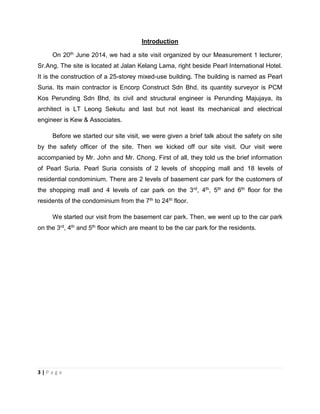 3 | P a g e
Introduction
On 20th June 2014, we had a site visit organized by our Measurement 1 lecturer,
Sr.Ang. The site is located at Jalan Kelang Lama, right beside Pearl International Hotel.
It is the construction of a 25-storey mixed-use building. The building is named as Pearl
Suria. Its main contractor is Encorp Construct Sdn Bhd, its quantity surveyor is PCM
Kos Perunding Sdn Bhd, its civil and structural engineer is Perunding Majujaya, its
architect is LT Leong Sekutu and last but not least its mechanical and electrical
engineer is Kew & Associates.
Before we started our site visit, we were given a brief talk about the safety on site
by the safety officer of the site. Then we kicked off our site visit. Our visit were
accompanied by Mr. John and Mr. Chong. First of all, they told us the brief information
of Pearl Suria. Pearl Suria consists of 2 levels of shopping mall and 18 levels of
residential condominium. There are 2 levels of basement car park for the customers of
the shopping mall and 4 levels of car park on the 3rd, 4th, 5th and 6th floor for the
residents of the condominium from the 7th to 24th floor.
We started our visit from the basement car park. Then, we went up to the car park
on the 3rd, 4th and 5th floor which are meant to be the car park for the residents.
 