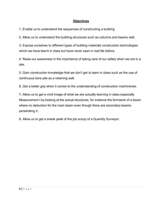 4 | P a g e
Objectives
1. Enable us to understand the sequences of constructing a building
2. Allow us to understand the building structures such as columns and beams well.
3. Expose ourselves to different types of building materials construction technologies
which we have learnt in class but have never seen in real life before.
4. Raise our awareness in the importance of taking care of our safety when we are in a
site.
5. Gain construction knowledge that we don’t get to learn in class such as the use of
continuous bore pile as a retaining wall.
6. Get a better grip when it comes to the understanding of construction machineries.
7. Allow us to get a vivid image of what we are actually learning in class especially
Measurement I by looking at the actual structures, for instance the formwork of a beam
where no deduction for the main beam even though there are secondary beams
penetrating it.
8. Allow us to get a sneak peek of the job scoop of a Quantity Surveyor.
 