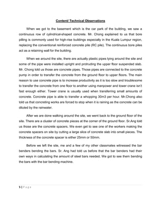 5 | P a g e
Content/ Technical Observations
When we got to the basement which is the car park of the building, we saw a
continuous row of cylindrical-shaped concrete. Mr. Chong explained to us that bore
pilling is commonly used for high-rise buildings especially in the Kuala Lumpur region,
replacing the conventional reinforced concrete pile (RC pile). The continuous bore piles
act as a retaining wall for the building.
When we around the site, there are actually plastic pipes lying around the site and
some of the pipe were installed upright and protruding the upper floor suspended slab.
Mr. Chong told us those are concrete pipes. Those pipes are connected to the concrete
pump in order to transfer the concrete from the ground floor to upper floors. The main
reason to use concrete pipe is to increase productivity as it is too slow and troublesome
to transfer the concrete from one floor to another using manpower and tower crane isn’t
fast enough either. Tower crane is usually used when transferring small amounts of
concrete. Concrete pipe is able to transfer a whopping 30m3 per hour. Mr.Chong also
told us that concreting works are forced to stop when it is raining as the concrete can be
diluted by the rainwater.
After we are done walking around the site, we went back to the ground floor of the
site. There are a cluster of concrete pieces at the corner of the ground floor. Sr.Ang told
us those are the concrete spacers. We even get to see one of the workers making the
concrete spacers on site by cutting a large slice of concrete slab into small pieces. The
thickness of the concrete spacer is either 25mm or 50mm.
Before we left the site, me and a few of my other classmates witnessed the bar
benders bending the bars. Sr. Ang had told us before that the bar benders had their
own ways in calculating the amount of steel bars needed. We got to see them bending
the bars with the bar bending machine.
 