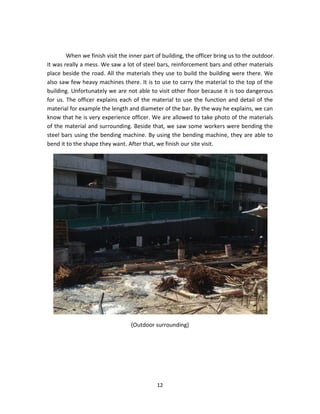 12 
When we finish visit the inner part of building, the officer bring us to the outdoor. It was really a mess. We saw a lot of steel bars, reinforcement bars and other materials place beside the road. All the materials they use to build the building were there. We also saw few heavy machines there. It is to use to carry the material to the top of the building. Unfortunately we are not able to visit other floor because it is too dangerous for us. The officer explains each of the material to use the function and detail of the material for example the length and diameter of the bar. By the way he explains, we can know that he is very experience officer. We are allowed to take photo of the materials of the material and surrounding. Beside that, we saw some workers were bending the steel bars using the bending machine. By using the bending machine, they are able to bend it to the shape they want. After that, we finish our site visit. 
(Outdoor surrounding) 
 