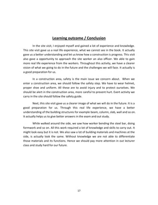 17 
Learning outcome / Conclusion 
In the site visit, I enjoyed myself and gained a lot of experience and knowledge. This site visit gave us a real life experience, what we cannot see in the book. It actually gave us a better understanding and let us know how a construction is progress. This visit also gave a opportunity to approach the site worker an also officer. We able to gain more real life experience from the workers. Throughout this activity, we have a clearer vision of what we going to do in the future and the challenges we will face. It actually is a good preparation for us. 
In a construction area, safety is the main issue we concern about. When we enter a construction area, we should follow the safety step. We have to wear helmet, proper shoe and uniform. All these are to avoid injury and to protect ourselves. We should be alert in the construction area, more careful to prevent hurt. Evert activity we carry in the site should follow the safety guide. 
Next, this site visit gave us a clearer image of what we will do in the future. It is a good preparation for us. Through this real life experience, we have a better understanding of the building structures for example beam, column, slab, wall and so on. It actually helps us to give better answers in the exam and out study. 
While walked around the side, we saw how worker bending the steel bar, doing formwork and so on. All this work required a lot of knowledge and skills to carry out. It might look easy but it is not. We also saw a lot of building materials and machines at the side, is actually look the same. Without knowledge we are not able to differentiate those materials and its functions. Hence we should pay more attention in out lecturer class and study hard for our future. 
