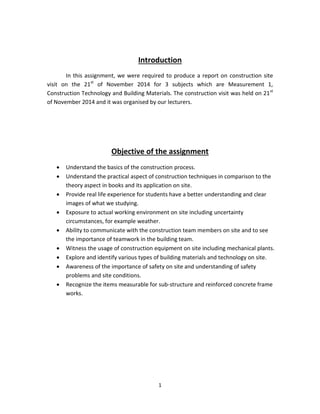 1 
Introduction 
In this assignment, we were required to produce a report on construction site visit on the 21st of November 2014 for 3 subjects which are Measurement 1, Construction Technology and Building Materials. The construction visit was held on 21st of November 2014 and it was organised by our lecturers. 
Objective of the assignment 
 Understand the basics of the construction process. 
 Understand the practical aspect of construction techniques in comparison to the theory aspect in books and its application on site. 
 Provide real life experience for students have a better understanding and clear images of what we studying. 
 Exposure to actual working environment on site including uncertainty circumstances, for example weather. 
 Ability to communicate with the construction team members on site and to see the importance of teamwork in the building team. 
 Witness the usage of construction equipment on site including mechanical plants. 
 Explore and identify various types of building materials and technology on site. 
 Awareness of the importance of safety on site and understanding of safety problems and site conditions. 
 Recognize the items measurable for sub-structure and reinforced concrete frame works. 
 