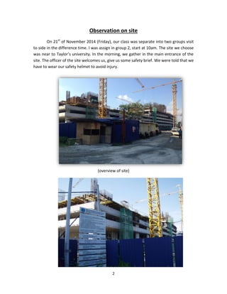 2 
Observation on site 
On 21st of November 2014 (Friday), our class was separate into two groups visit to side in the difference time. I was assign in group 2, start at 10am. The site we choose was near to Taylor’s university. In the morning, we gather in the main entrance of the site. The officer of the site welcomes us, give us some safety brief. We were told that we have to wear our safety helmet to avoid injury. 
(overview of site) 
 