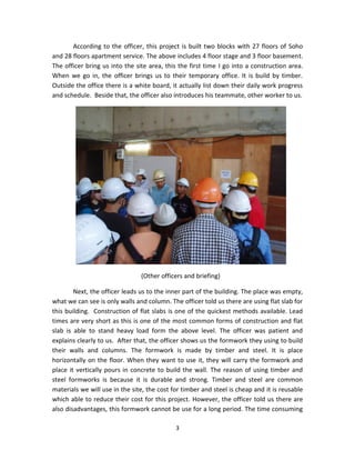 3 
According to the officer, this project is built two blocks with 27 floors of Soho and 28 floors apartment service. The above includes 4 floor stage and 3 floor basement. The officer bring us into the site area, this the first time I go into a construction area. When we go in, the officer brings us to their temporary office. It is build by timber. Outside the office there is a white board, it actually list down their daily work progress and schedule. Beside that, the officer also introduces his teammate, other worker to us. 
(Other officers and briefing) 
Next, the officer leads us to the inner part of the building. The place was empty, what we can see is only walls and column. The officer told us there are using flat slab for this building. Construction of flat slabs is one of the quickest methods available. Lead times are very short as this is one of the most common forms of construction and flat slab is able to stand heavy load form the above level. The officer was patient and explains clearly to us. After that, the officer shows us the formwork they using to build their walls and columns. The formwork is made by timber and steel. It is place horizontally on the floor. When they want to use it, they will carry the formwork and place it vertically pours in concrete to build the wall. The reason of using timber and steel formworks is because it is durable and strong. Timber and steel are common materials we will use in the site, the cost for timber and steel is cheap and it is reusable which able to reduce their cost for this project. However, the officer told us there are also disadvantages, this formwork cannot be use for a long period. The time consuming  