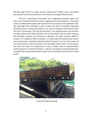 4 
will take longer if there is a larger structure. Beside that, if timber is dry, it will absorb the moisture from the concrete hence it will reduce the strength of the concrete. 
This site is using 2type of formwork, one is engineered formwork system and other one is traditional timber formwork. Engineered Formwork System is a formwork which is prefabricated modules with metal frame and covered on the application side. The advantage of this formwork is able to reduce the time to assemble. Engineered formwork system is strong and durable. It can use for a long time which able to lower the cost of construction. By using this formwork, it can produce better and smoother concrete compare with other formwork. This are the reasons why the officer choosing this formwork. However, this formwork is expensive and need someone skillful to handle it. For traditional timber formwork, it is a basic type of formwork which used in many constructions. Generally traditional timber formwork is use for small amount of concrete pouring in small construction. The advantages of this system are the price is low which can reduce the costing and it is easy to handle, does no required skillful workers because it is the basic formwork. However, the quality of concrete produced is not better than engineered formwork system and the formwork cannot use for a llong period. 
(steel and timber formwork)  