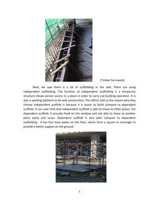 5 
(Timber formwork) 
Next, we saw there is a lot of scaffolding in the side. There are using independent scaffolding. The function of independent scaffolding is a temporary structure allows person access to a place in order to carry out building operation. It is also a working platform to do wall construction. The officer told us the reason why they choose independent scaffold is because it is easier to build compare to dependent scaffold. It can save time and independent scaffold is able to move to other places. For dependent scaffold, it actually fixed on the window and not able to move to another place easily and reuse. Dependent scaffold is also safer compare to dependent scaffolding. It has four base plates on the floor, which form a square or rectangle to provide a better support on the ground. 
 