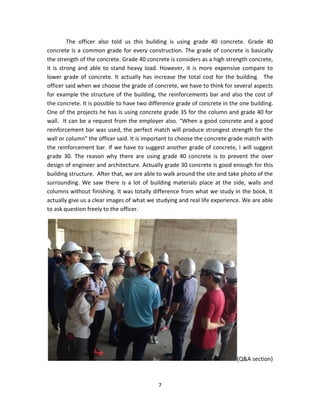 7 
The officer also told us this building is using grade 40 concrete. Grade 40 concrete is a common grade for every construction. The grade of concrete is basically the strength of the concrete. Grade 40 concrete is considers as a high strength concrete, it is strong and able to stand heavy load. However, it is more expensive compare to lower grade of concrete. It actually has increase the total cost for the building. The officer said when we choose the grade of concrete, we have to think for several aspects for example the structure of the building, the reinforcements bar and also the cost of the concrete. It is possible to have two difference grade of concrete in the one building. One of the projects he has is using concrete grade 35 for the column and grade 40 for wall. It can be a request from the employer also. “When a good concrete and a good reinforcement bar was used, the perfect match will produce strongest strength for the wall or column” the officer said. It is important to choose the concrete grade match with the reinforcement bar. If we have to suggest another grade of concrete, I will suggest grade 30. The reason why there are using grade 40 concrete is to prevent the over design of engineer and architecture. Actually grade 30 concrete is good enough for this building structure. After that, we are able to walk around the site and take photo of the surrounding. We saw there is a lot of building materials place at the side, walls and columns without finishing. It was totally difference from what we study in the book. It actually give us a clear images of what we studying and real life experience. We are able to ask question freely to the officer. 
(Q&A section)  