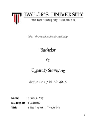 1
School of Architecture, Building & Design
Bachelor
Of
Quantity Surveying
Semester 1 / March 2015
Name : Lu Siau Vay
Student ID : 0318567
Title : Site Report --- The Andes
Subject : Measurement I (QSB 60104)
Construction Technology (BLD 60104)
 
