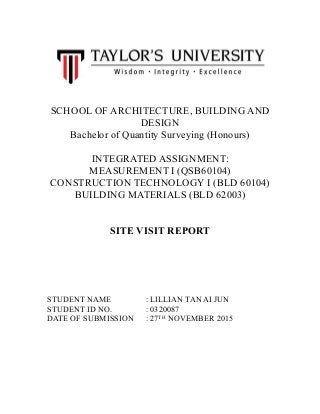 SCHOOL OF ARCHITECTURE, BUILDING AND
DESIGN
Bachelor of Quantity Surveying (Honours)
INTEGRATED ASSIGNMENT:
MEASUREMENT I (QSB60104)
CONSTRUCTION TECHNOLOGY I (BLD 60104)
BUILDING MATERIALS (BLD 62003)
SITE VISIT REPORT
STUDENT NAME : LILLIAN TAN AI JUN
STUDENT ID NO. : 0320087
DATE OF SUBMISSION : 27TH
NOVEMBER 2015
 