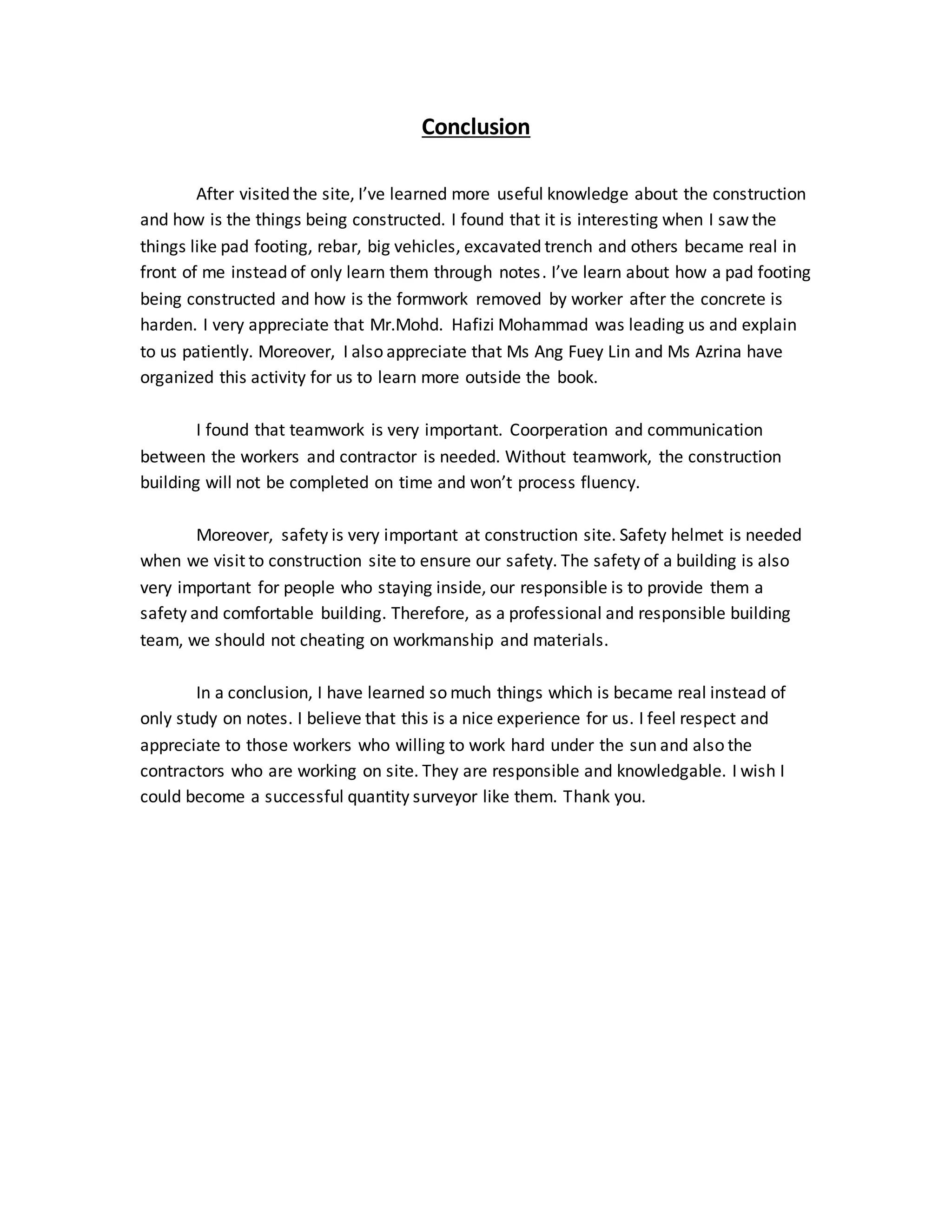 Conclusion
After visited the site, I’ve learned more useful knowledge about the construction
and how is the things being constructed. I found that it is interesting when I saw the
things like pad footing, rebar, big vehicles, excavated trench and others became real in
front of me instead of only learn them through notes. I’ve learn about how a pad footing
being constructed and how is the formwork removed by worker after the concrete is
harden. I very appreciate that Mr.Mohd. Hafizi Mohammad was leading us and explain
to us patiently. Moreover, I also appreciate that Ms Ang Fuey Lin and Ms Azrina have
organized this activity for us to learn more outside the book.
I found that teamwork is very important. Coorperation and communication
between the workers and contractor is needed. Without teamwork, the construction
building will not be completed on time and won’t process fluency.
Moreover, safety is very important at construction site. Safety helmet is needed
when we visit to construction site to ensure our safety. The safety of a building is also
very important for people who staying inside, our responsible is to provide them a
safety and comfortable building. Therefore, as a professional and responsible building
team, we should not cheating on workmanship and materials.
In a conclusion, I have learned so much things which is became real instead of
only study on notes. I believe that this is a nice experience for us. I feel respect and
appreciate to those workers who willing to work hard under the sun and also the
contractors who are working on site. They are responsible and knowledgable. I wish I
could become a successful quantity surveyor like them. Thank you.
 