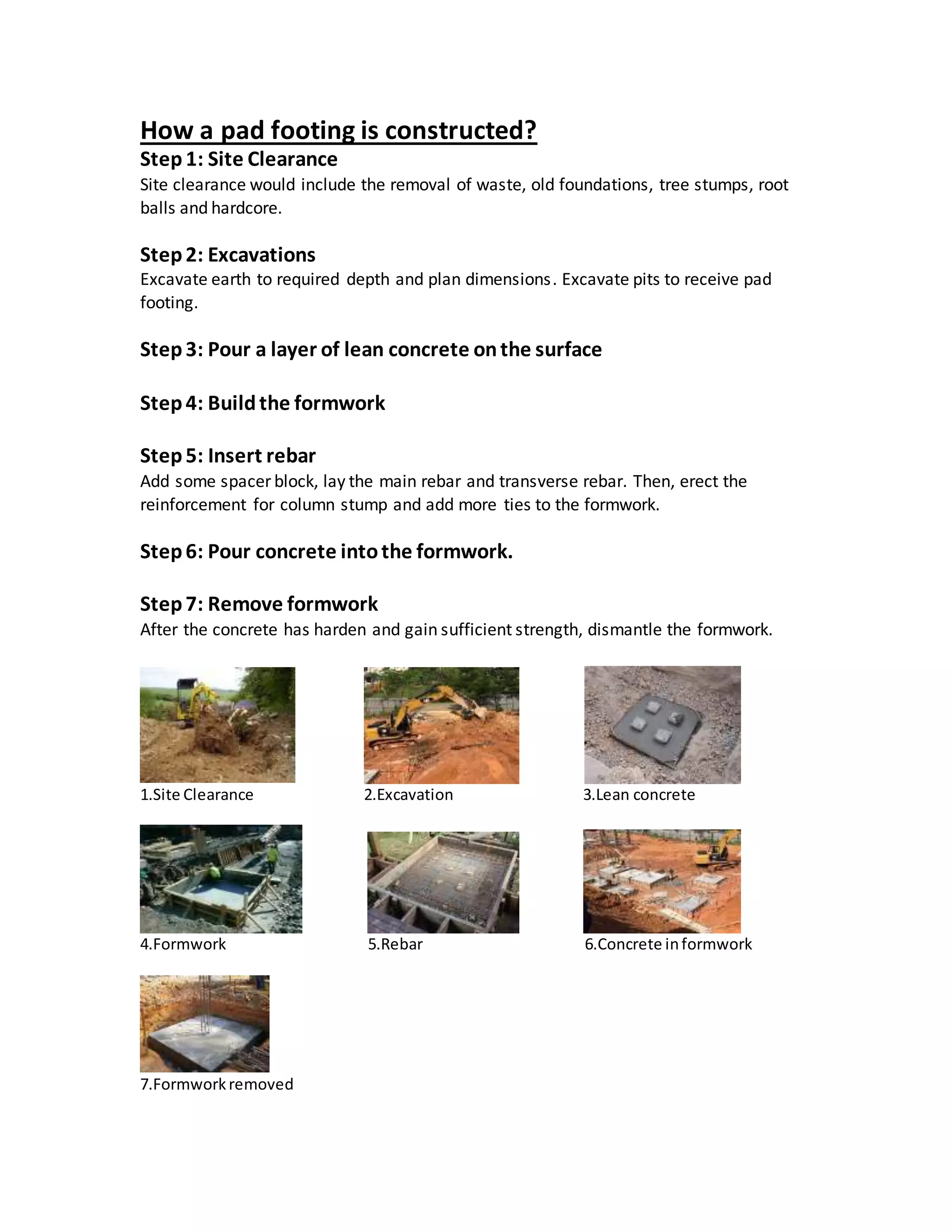 How a pad footing is constructed?
Step 1: Site Clearance
Site clearance would include the removal of waste, old foundations, tree stumps, root
balls and hardcore.
Step2: Excavations
Excavate earth to required depth and plan dimensions. Excavate pits to receive pad
footing.
Step3: Pour a layer of lean concrete onthe surface
Step4: Buildthe formwork
Step5: Insert rebar
Add some spacer block, lay the main rebar and transverse rebar. Then, erect the
reinforcement for column stump and add more ties to the formwork.
Step6: Pour concrete intothe formwork.
Step7: Remove formwork
After the concrete has harden and gain sufficient strength, dismantle the formwork.
1.Site Clearance 2.Excavation 3.Lean concrete
4.Formwork 5.Rebar 6.Concrete informwork
7.Formworkremoved
 