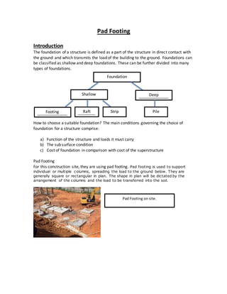 Pad Footing
Introduction
The foundation of a structure is defined as a part of the structure in direct contact with
the ground and which transmits the load of the building to the ground. Foundations can
be classified as shallow and deep foundations. These can be further divided into many
types of foundations.
How to choose a suitable foundation? The main conditions governing the choice of
foundation for a structure comprise:
a) Function of the structure and loads it must carry
b) The sub surface condition
c) Cost of foundation in comparison with cost of the superstructure
Pad Footing
For this construction site, they are using pad footing. Pad footing is used to support
individual or multiple columns, spreading the load to the ground below. They are
generally square or rectangular in plan. The shape in plan will be dictated by the
arrangement of the columns and the load to be transferred into the soil.
Foundation
Shallow
Shallow
Deep
ep
Shallow
Shallow
Shallow
Footing
Shallow
Raft
Shallow
Shallow
Shallow
Strip Pile
Shallow
Pad Footing on site.
 