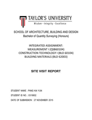 SCHOOL OF ARCHITECTURE, BUILDING AND DESIGN
Bachelor of Quantity Surveying (Honours)
INTEGRATED ASSIGNMENT:
MEASUREMENT I (QSB60104)
CONSTRUCTION TECHNOLOGY I (BLD 60104)
BUILDING MATERIALS (BLD 62003)
SITE VISIT REPORT
STUDENT NAME : PANG KAI YUN
STUDENT ID NO. : 0319802
DATE OF SUBMISSION : 27 NOVEMBER 2015
 