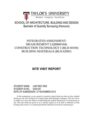 SCHOOL OF ARCHITECTURE, BUILDING AND DESIGN
Bachelor of Quantity Surveying (Honours)
INTEGRATED ASSIGNMENT:
MEASUREMENT I (QSB60104)
CONSTRUCTION TECHNOLOGY I (BLD 60104)
BUILDING MATERIALS (BLD 62003)
SITE VISIT REPORT
STUDENT NAME: LAM WEE WEE
STUDENT ID NO.: 0320129
DATE OF SUBMISSION: 27 NOVEMBER 2015
In this assignment, we are require to summit a report based on what we have studied
during our site visit at Sekyen A2, Antara Gapi, Hulu Selangor, Selangor. This site visit is
to enable us to have the chance of elaborating the method and process of construction on
site. The task which are given to us is mainly require us to be able to elaborate on Pad
Footing such as how it is constructed and the materials involved in constructing it.
 