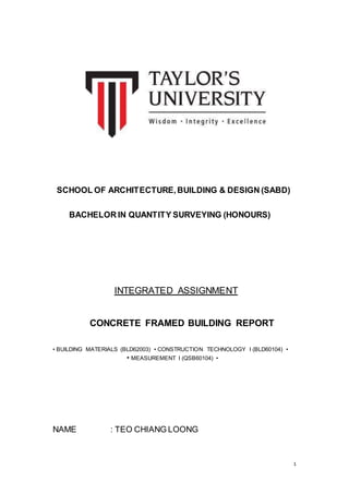 1
SCHOOL OF ARCHITECTURE,BUILDING & DESIGN (SABD)
BACHELOR IN QUANTITY SURVEYING (HONOURS)
INTEGRATED ASSIGNMENT
CONCRETE FRAMED BUILDING REPORT
• BUILDING MATERIALS (BLD62003) • CONSTRUCTION TECHNOLOGY I (BLD60104) •
• MEASUREMENT I (QSB60104) •
NAME : TEO CHIANG LOONG
 