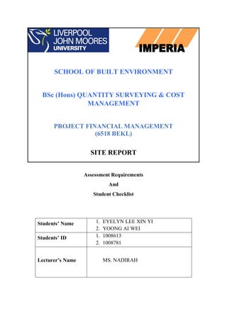 SCHOOL OF BUILT ENVIRONMENT
BSc (Hons) QUANTITY SURVEYING & COST
MANAGEMENT
PROJECT FINANCIAL MANAGEMENT
(6518 BEKL)
SITE REPORT
Assessment Requirements
And
Student Checklist
Students’ Name 1. EYELYN LEE XIN YI
2. YOONG AI WEI
Students’ ID 1. 1008613
2. 1008781
Lecturer’s Name MS. NADIRAH
 