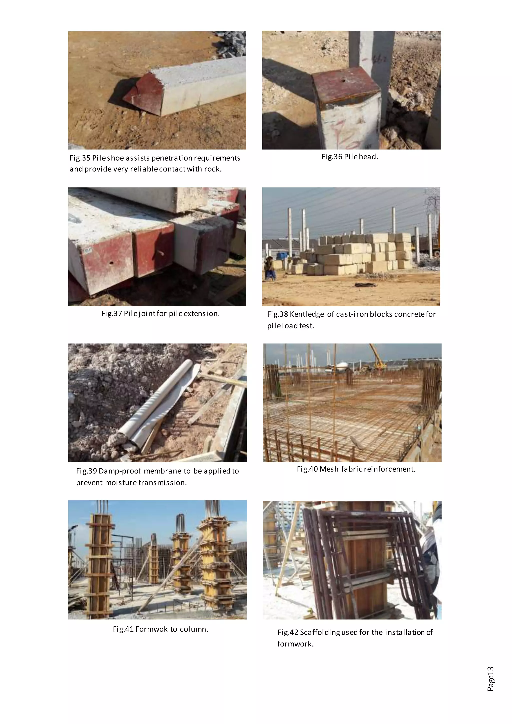 Page13
Fig.35 Pileshoe assists penetration requirements
and provide very reliablecontactwith rock.
Fig.36 Pilehead.
Fig.37 Pilejointfor pileextension. Fig.38 Kentledge of cast-iron blocks concretefor
pileload test.
Fig.39 Damp-proof membrane to be applied to
prevent moisture transmission.
Fig.40 Mesh fabric reinforcement.
Fig.41 Formwok to column. Fig.42 Scaffoldingused for the installation of
formwork.
 