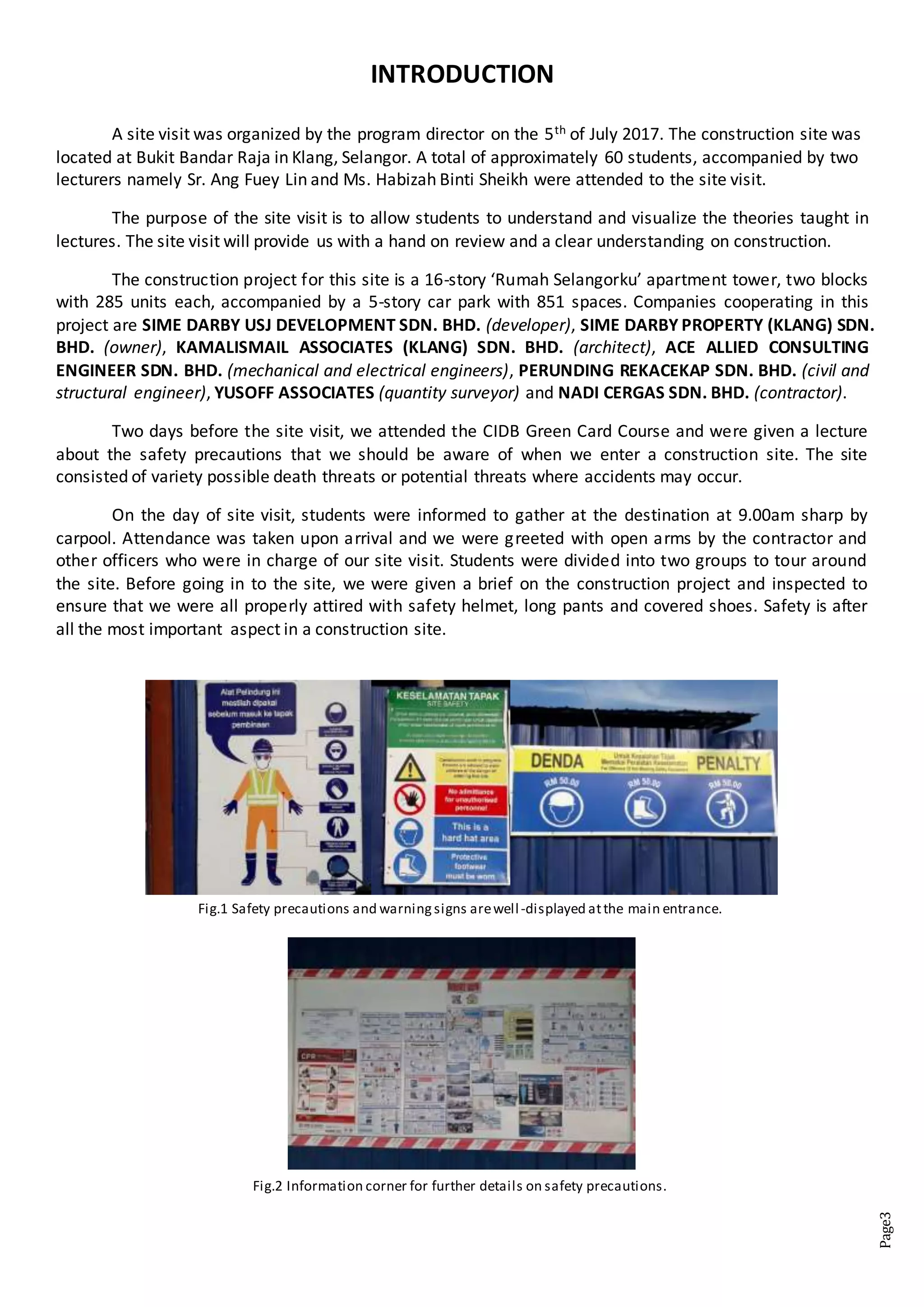 Page3
INTRODUCTION
A site visit was organized by the program director on the 5th of July 2017. The construction site was
located at Bukit Bandar Raja in Klang, Selangor. A total of approximately 60 students, accompanied by two
lecturers namely Sr. Ang Fuey Lin and Ms. Habizah Binti Sheikh were attended to the site visit.
The purpose of the site visit is to allow students to understand and visualize the theories taught in
lectures. The site visit will provide us with a hand on review and a clear understanding on construction.
The construction project for this site is a 16-story ‘Rumah Selangorku’ apartment tower, two blocks
with 285 units each, accompanied by a 5-story car park with 851 spaces. Companies cooperating in this
project are SIME DARBY USJ DEVELOPMENT SDN. BHD. (developer), SIME DARBY PROPERTY (KLANG) SDN.
BHD. (owner), KAMALISMAIL ASSOCIATES (KLANG) SDN. BHD. (architect), ACE ALLIED CONSULTING
ENGINEER SDN. BHD. (mechanical and electrical engineers), PERUNDING REKACEKAP SDN. BHD. (civil and
structural engineer), YUSOFF ASSOCIATES (quantity surveyor) and NADI CERGAS SDN. BHD. (contractor).
Two days before the site visit, we attended the CIDB Green Card Course and were given a lecture
about the safety precautions that we should be aware of when we enter a construction site. The site
consisted of variety possible death threats or potential threats where accidents may occur.
On the day of site visit, students were informed to gather at the destination at 9.00am sharp by
carpool. Attendance was taken upon arrival and we were greeted with open arms by the contractor and
other officers who were in charge of our site visit. Students were divided into two groups to tour around
the site. Before going in to the site, we were given a brief on the construction project and inspected to
ensure that we were all properly attired with safety helmet, long pants and covered shoes. Safety is after
all the most important aspect in a construction site.
Fig.1 Safety precautions and warningsigns arewell-displayed atthe main entrance.
Fig.2 Information corner for further details on safety precautions.
 