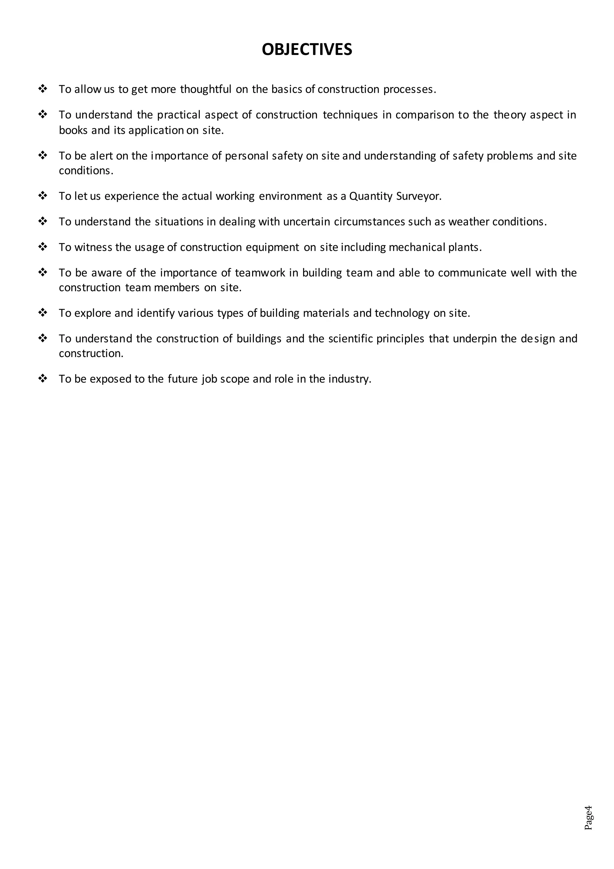 Page4
OBJECTIVES
 To allow us to get more thoughtful on the basics of construction processes.
 To understand the practical aspect of construction techniques in comparison to the theory aspect in
books and its application on site.
 To be alert on the importance of personal safety on site and understanding of safety problems and site
conditions.
 To let us experience the actual working environment as a Quantity Surveyor.
 To understand the situations in dealing with uncertain circumstances such as weather conditions.
 To witness the usage of construction equipment on site including mechanical plants.
 To be aware of the importance of teamwork in building team and able to communicate well with the
construction team members on site.
 To explore and identify various types of building materials and technology on site.
 To understand the construction of buildings and the scientific principles that underpin the design and
construction.
 To be exposed to the future job scope and role in the industry.
 