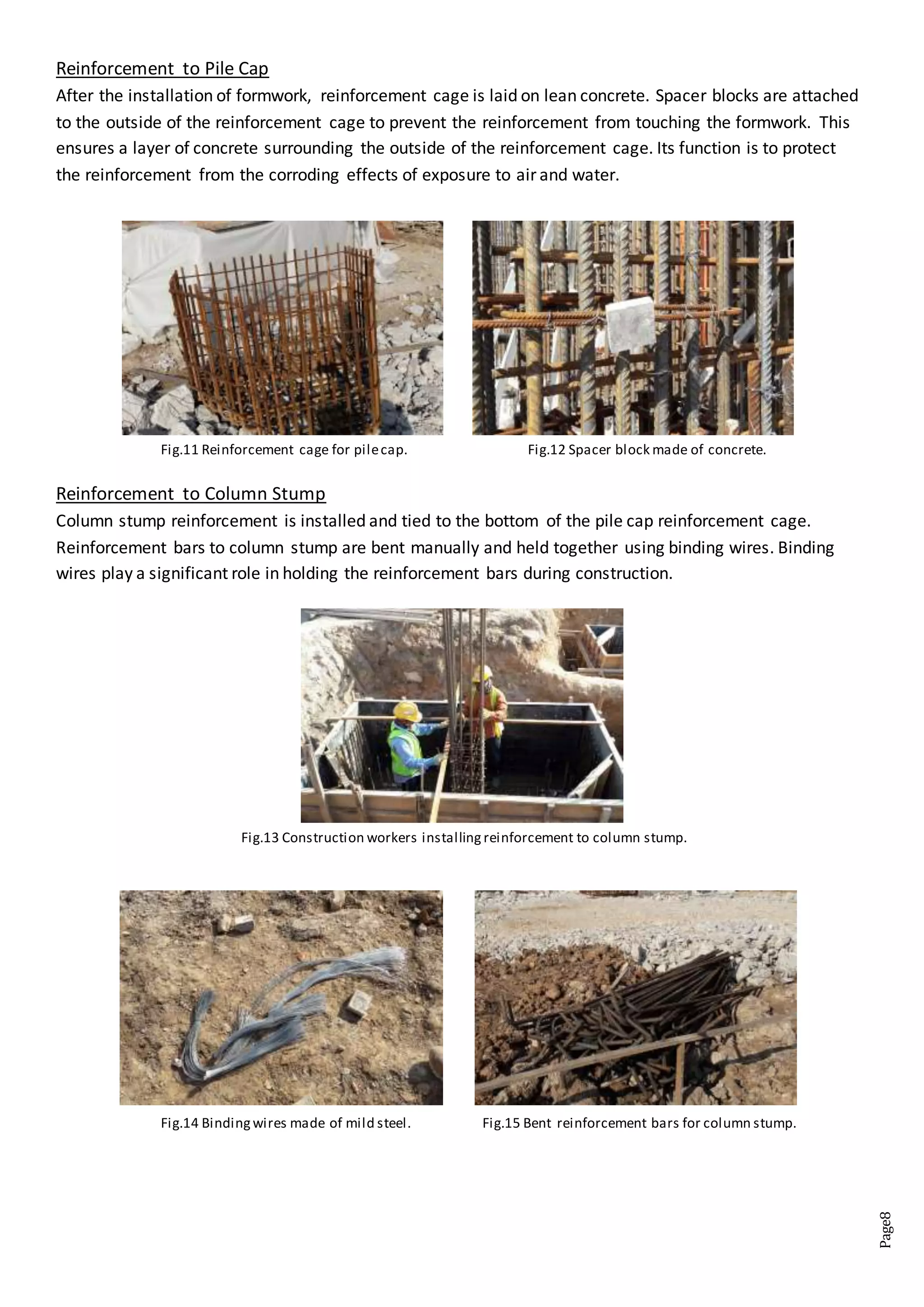 Page8
Reinforcement to Pile Cap
After the installation of formwork, reinforcement cage is laid on lean concrete. Spacer blocks are attached
to the outside of the reinforcement cage to prevent the reinforcement from touching the formwork. This
ensures a layer of concrete surrounding the outside of the reinforcement cage. Its function is to protect
the reinforcement from the corroding effects of exposure to air and water.
Reinforcement to Column Stump
Column stump reinforcement is installed and tied to the bottom of the pile cap reinforcement cage.
Reinforcement bars to column stump are bent manually and held together using binding wires. Binding
wires play a significant role in holding the reinforcement bars during construction.
Fig.12 Spacer block made of concrete.Fig.11 Reinforcement cage for pilecap.
Fig.13 Construction workers installing reinforcement to column stump.
Fig.14 Bindingwires made of mild steel. Fig.15 Bent reinforcement bars for column stump.
 