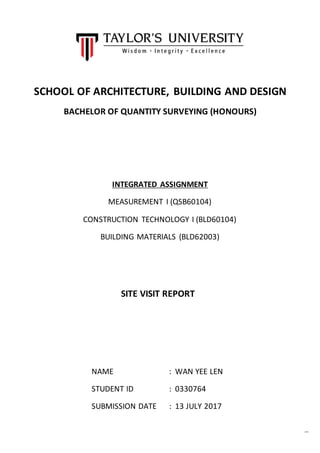 Page1
SCHOOL OF ARCHITECTURE, BUILDING AND DESIGN
BACHELOR OF QUANTITY SURVEYING (HONOURS)
INTEGRATED ASSIGNMENT
MEASUREMENT I (QSB60104)
CONSTRUCTION TECHNOLOGY I (BLD60104)
BUILDING MATERIALS (BLD62003)
NAME : WAN YEE LEN
STUDENT ID : 0330764
SUBMISSION DATE : 13 JULY 2017
SITE VISIT REPORT
 