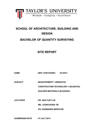 SCHOOL OF ARCHITECTURE, BUILDING AND
DESIGN
BACHELOR OF QUANTITY SURVEYING
SITE REPORT
NAME : MOY CHIN HOONG 0314014
SUBJECT : MEASUREMENT 1 (QSB60104)
CONSTRUCTION TECHNOLOGY 1 (BLD60104)
BUILDING MATERIALS (BLD62003)
LECTURER : SR. ANG FUEY LIN
MR. LEONG BOON TIK
PN. HASMANIRA MOKHTAR
SUBMISSION DATE : 4th JULY 2014
 