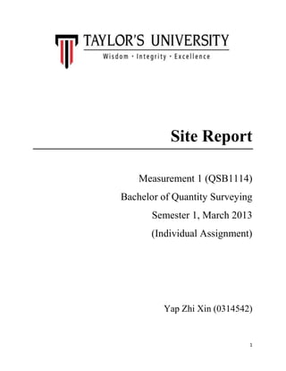 1
Site Report
Measurement 1 (QSB1114)
Bachelor of Quantity Surveying
Semester 1, March 2013
(Individual Assignment)
Yap Zhi Xin (0314542)
 