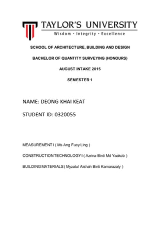 SCHOOL OF ARCHITECTURE, BUILDING AND DESIGN
BACHELOR OF QUANTITY SURVEYING (HONOURS)
AUGUST INTAKE 2015
SEMESTER 1
NAME: DEONG KHAI KEAT
STUDENT ID: 0320055
MEASUREMENT I ( Ms Ang Fuey Ling )
CONSTRUCTIONTECHNOLOGYI ( Azrina Binti Md Yaakob )
BUILDING MATERIALS( Myzatul Aishah Binti Kamarazaly )
 