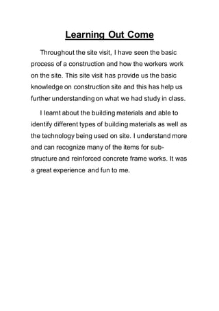 Learning Out Come
Throughout the site visit, I have seen the basic
process of a construction and how the workers work
on the site. This site visit has provide us the basic
knowledge on construction site and this has help us
further understanding on what we had study in class.
I learnt about the building materials and able to
identify different types of building materials as well as
the technology being used on site. I understand more
and can recognize many of the items for sub-
structure and reinforced concrete frame works. It was
a great experience and fun to me.
 