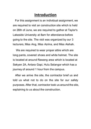 Introduction
For this assignment is an individual assignment, we
are required to visit an construction site which is held
on 26th of June, we are required to gather at Taylor's
Lakeside University at 8am for attendance before
going to the site. The visit was organized by our 3
lecturers, Miss Ang, Miss Azrina, and Miss Aishah.
We are required to wear proper attire which are
long pants, covered shoes and white helmet. The site
is located at around Rawang area which is located at
Sekyen 2A, Antara Gapi, Hulu Selangor which has a
journey of around 1 hour from the campus.
After we arrive the site, the contractor brief us and
told us what not to do on the site for our safety
purposes. After that, contractor took us around the site,
explaining to us about the construction.
 